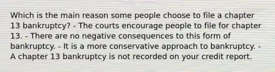 Which is the main reason some people choose to file a chapter 13 bankruptcy? - The courts encourage people to file for chapter 13. - There are no negative consequences to this form of bankruptcy. - It is a more conservative approach to bankruptcy. - A chapter 13 bankruptcy is not recorded on your credit report.