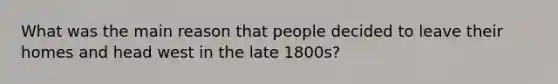 What was the main reason that people decided to leave their homes and head west in the late 1800s?