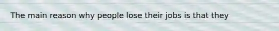 The main reason why people lose their jobs is that they