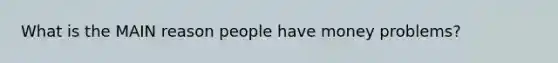 What is the MAIN reason people have money problems?