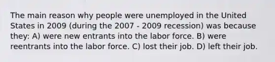 The main reason why people were unemployed in the United States in 2009 (during the 2007 - 2009 recession) was because they: A) were new entrants into the labor force. B) were reentrants into the labor force. C) lost their job. D) left their job.