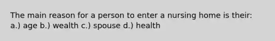 The main reason for a person to enter a nursing home is their: a.) age b.) wealth c.) spouse d.) health