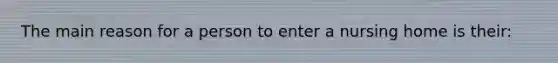 The main reason for a person to enter a nursing home is their: