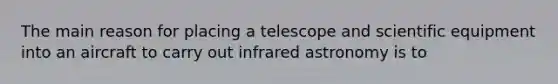 The main reason for placing a telescope and scientific equipment into an aircraft to carry out infrared astronomy is to