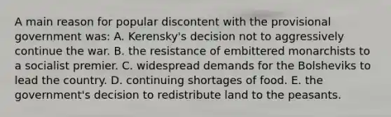 A main reason for popular discontent with the provisional government was: A. Kerensky's decision not to aggressively continue the war. B. the resistance of embittered monarchists to a socialist premier. C. widespread demands for the Bolsheviks to lead the country. D. continuing shortages of food. E. the government's decision to redistribute land to the peasants.