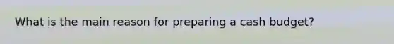What is the main reason for preparing a cash budget?