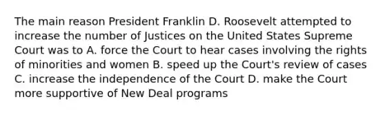 The main reason President Franklin D. Roosevelt attempted to increase the number of Justices on the United States Supreme Court was to A. force the Court to hear cases involving the rights of minorities and women B. speed up the Court's review of cases C. increase the independence of the Court D. make the Court more supportive of New Deal programs