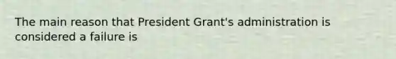 The main reason that President Grant's administration is considered a failure is