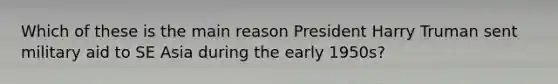 Which of these is the main reason President Harry Truman sent military aid to SE Asia during the early 1950s?