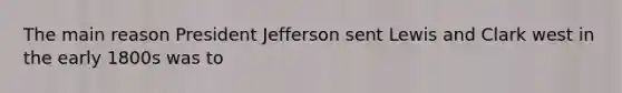 The main reason President Jefferson sent Lewis and Clark west in the early 1800s was to