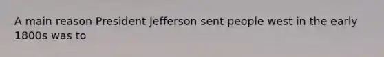 A main reason President Jefferson sent people west in the early 1800s was to