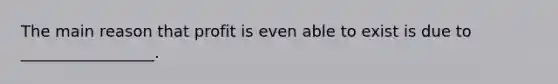 The main reason that profit is even able to exist is due to _________________.