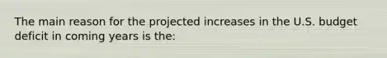 The main reason for the projected increases in the U.S. budget deficit in coming years is​ the: