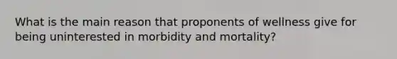 What is the main reason that proponents of wellness give for being uninterested in morbidity and mortality?