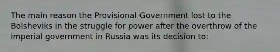 The main reason the Provisional Government lost to the Bolsheviks in the struggle for power after the overthrow of the imperial government in Russia was its decision to: