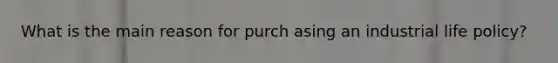 What is the main reason for purch asing an industrial life policy?