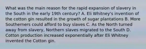 What was the main reason for the rapid expansion of slavery in the South in the early 19th century? A. Eli Whitney's invention of the cotton gin resulted in the growth of sugar plantations B. More Southerners could afford to buy slaves C. As the North turned away from slavery, Northern slaves migrated to the South D. Cotton production increased exponentially after Eli Whitney invented the Cotton gin.