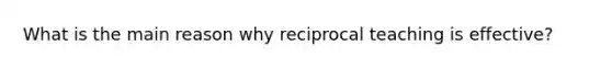 What is the main reason why reciprocal teaching is​ effective?