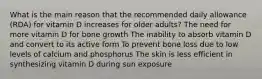 What is the main reason that the recommended daily allowance (RDA) for vitamin D increases for older adults? The need for more vitamin D for bone growth The inability to absorb vitamin D and convert to its active form To prevent bone loss due to low levels of calcium and phosphorus The skin is less efficient in synthesizing vitamin D during sun exposure