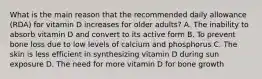 What is the main reason that the recommended daily allowance (RDA) for vitamin D increases for older adults? A. The inability to absorb vitamin D and convert to its active form B. To prevent bone loss due to low levels of calcium and phosphorus C. The skin is less efficient in synthesizing vitamin D during sun exposure D. The need for more vitamin D for bone growth