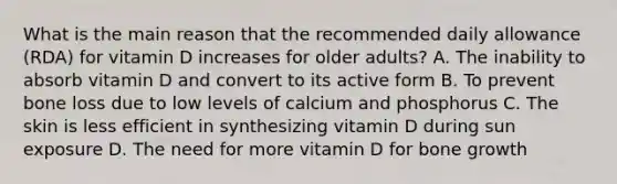 What is the main reason that the recommended daily allowance (RDA) for vitamin D increases for older adults? A. The inability to absorb vitamin D and convert to its active form B. To prevent bone loss due to low levels of calcium and phosphorus C. The skin is less efficient in synthesizing vitamin D during sun exposure D. The need for more vitamin D for bone growth