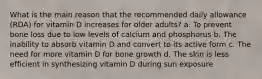 What is the main reason that the recommended daily allowance (RDA) for vitamin D increases for older adults? a. To prevent bone loss due to low levels of calcium and phosphorus b. The inability to absorb vitamin D and convert to its active form c. The need for more vitamin D for bone growth d. The skin is less efficient in synthesizing vitamin D during sun exposure