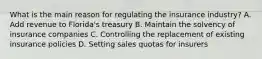 What is the main reason for regulating the insurance industry? A. Add revenue to Florida's treasury B. Maintain the solvency of insurance companies C. Controlling the replacement of existing insurance policies D. Setting sales quotas for insurers