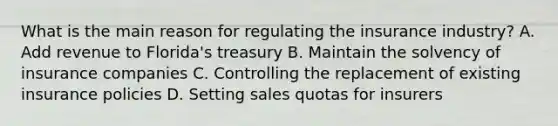 What is the main reason for regulating the insurance industry? A. Add revenue to Florida's treasury B. Maintain the solvency of insurance companies C. Controlling the replacement of existing insurance policies D. Setting sales quotas for insurers