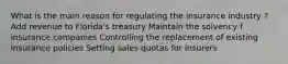 What is the main reason for regulating the insurance industry ? Add revenue to Florida's treasury Maintain the solvency f insurance companies Controlling the replacement of existing insurance policies Setting sales quotas for insurers