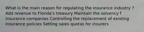 What is the main reason for regulating the insurance industry ? Add revenue to Florida's treasury Maintain the solvency f insurance companies Controlling the replacement of existing insurance policies Setting sales quotas for insurers