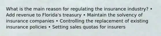 What is the main reason for regulating the insurance industry? • Add revenue to Florida's treasury • Maintain the solvency of insurance companies • Controlling the replacement of existing insurance policies • Setting sales quotas for insurers