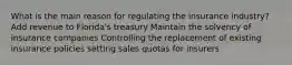 What is the main reason for regulating the insurance industry? Add revenue to Florida's treasury Maintain the solvency of insurance companies Controlling the replacement of existing insurance policies setting sales quotas for insurers