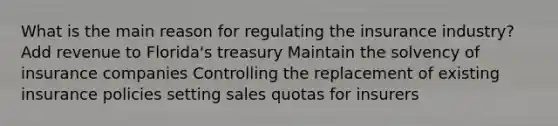 What is the main reason for regulating the insurance industry? Add revenue to Florida's treasury Maintain the solvency of insurance companies Controlling the replacement of existing insurance policies setting sales quotas for insurers