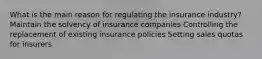 What is the main reason for regulating the insurance industry? Maintain the solvency of insurance companies Controlling the replacement of existing insurance policies Setting sales quotas for insurers