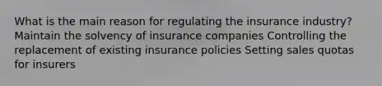 What is the main reason for regulating the insurance industry? Maintain the solvency of insurance companies Controlling the replacement of existing insurance policies Setting sales quotas for insurers