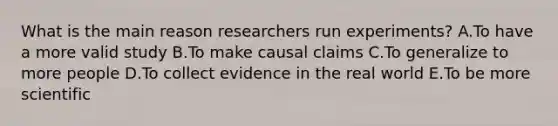 What is the main reason researchers run experiments? A.To have a more valid study B.To make causal claims C.To generalize to more people D.To collect evidence in the real world E.To be more scientific