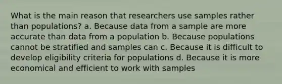 What is the main reason that researchers use samples rather than populations? a. Because data from a sample are more accurate than data from a population b. Because populations cannot be stratified and samples can c. Because it is difficult to develop eligibility criteria for populations d. Because it is more economical and efficient to work with samples