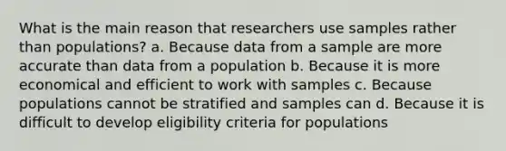 What is the main reason that researchers use samples rather than populations? a. Because data from a sample are more accurate than data from a population b. Because it is more economical and efficient to work with samples c. Because populations cannot be stratified and samples can d. Because it is difficult to develop eligibility criteria for populations