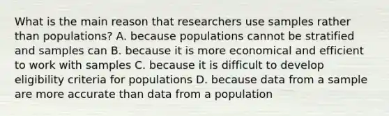 What is the main reason that researchers use samples rather than populations? A. because populations cannot be stratified and samples can B. because it is more economical and efficient to work with samples C. because it is difficult to develop eligibility criteria for populations D. because data from a sample are more accurate than data from a population