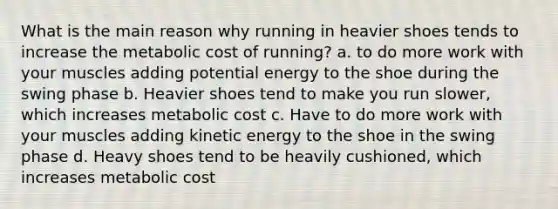 What is the main reason why running in heavier shoes tends to increase the metabolic cost of running? a. to do more work with your muscles adding potential energy to the shoe during the swing phase b. Heavier shoes tend to make you run slower, which increases metabolic cost c. Have to do more work with your muscles adding kinetic energy to the shoe in the swing phase d. Heavy shoes tend to be heavily cushioned, which increases metabolic cost