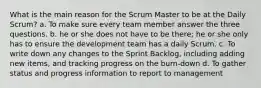 What is the main reason for the Scrum Master to be at the Daily Scrum? a. To make sure every team member answer the three questions. b. he or she does not have to be there; he or she only has to ensure the development team has a daily Scrum. c. To write down any changes to the Sprint Backlog, including adding new items, and tracking progress on the burn-down d. To gather status and progress information to report to management