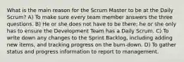 What is the main reason for the Scrum Master to be at the Daily Scrum? A) To make sure every team member answers the three questions. B) He or she does not have to be there; he or she only has to ensure the Development Team has a Daily Scrum. C) To write down any changes to the Sprint Backlog, including adding new items, and tracking progress on the burn-down. D) To gather status and progress information to report to management.