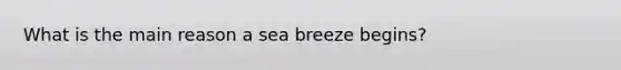 What is the main reason a sea breeze begins?