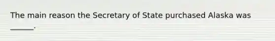 The main reason the Secretary of State purchased Alaska was ______.