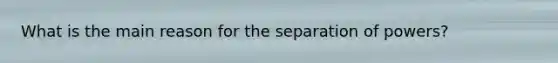 What is the main reason for the separation of powers?