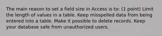 The main reason to set a field size in Access is to: (1 point) Limit the length of values in a table. Keep misspelled data from being entered into a table. Make it possible to delete records. Keep your database safe from unauthorized users.