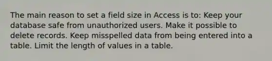 The main reason to set a field size in Access is to: Keep your database safe from unauthorized users. Make it possible to delete records. Keep misspelled data from being entered into a table. Limit the length of values in a table.