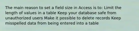 The main reason to set a field size in Access is to: Limit the length of values in a table Keep your database safe from unauthorized users Make it possible to delete records Keep misspelled data from being entered into a table