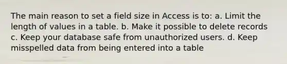 The main reason to set a field size in Access is to: a. Limit the length of values in a table. b. Make it possible to delete records c. Keep your database safe from unauthorized users. d. Keep misspelled data from being entered into a table