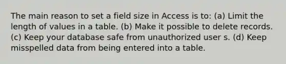 The main reason to set a field size in Access is to: (a) Limit the length of values in a table. (b) Make it possible to delete records. (c) Keep your database safe from unauthorized user s. (d) Keep misspelled data from being entered into a table.